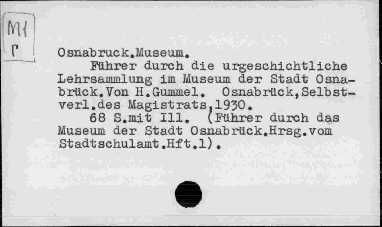 ﻿г
О snab rue к, Muse um.
Führer durch die urgeschichtliche Lehrsammlung im Museum der Stadt Osnabrück.Von H.Gummel. Osnabrück, Selb st-verl.des Magistrats.1930.
68 S.mit Ill. (Führer durch das Museum der Stadt Osnabrück,Hrsg.vom Stadtschulamt.Hft.l).